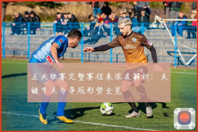 五大联赛完整赛程表深度解析：关键节点与争冠形势全览
