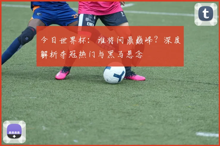 今日世界杯：谁将问鼎巅峰？深度解析夺冠热门与黑马悬念
