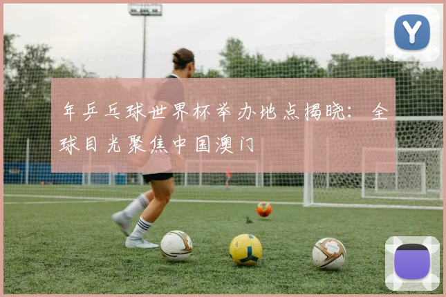 年乒乓球世界杯举办地点揭晓：全球目光聚焦中国澳门