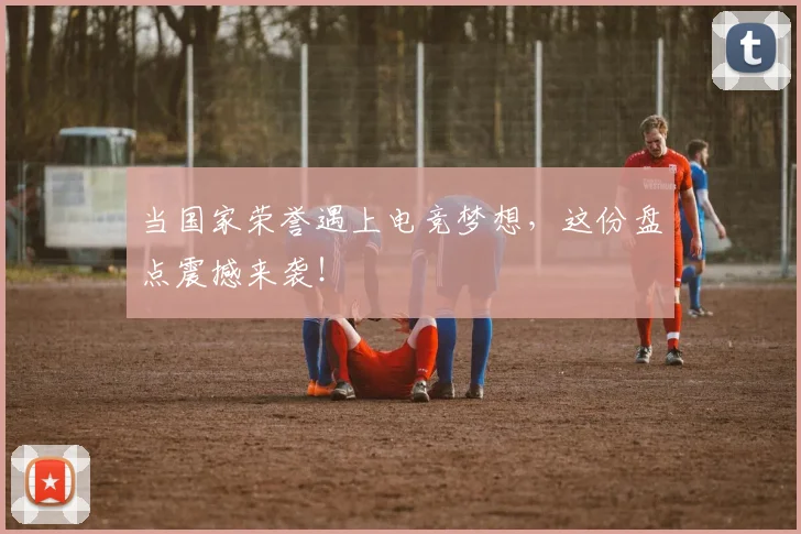 当国家荣誉遇上电竞梦想，这份盘点震撼来袭！