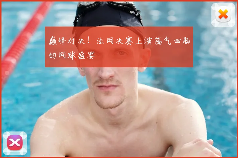 巅峰对决!法网决赛上演荡气回肠的网球盛宴