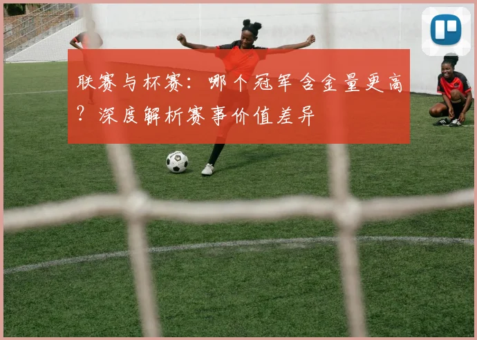 联赛与杯赛：哪个冠军含金量更高？深度解析赛事价值差异