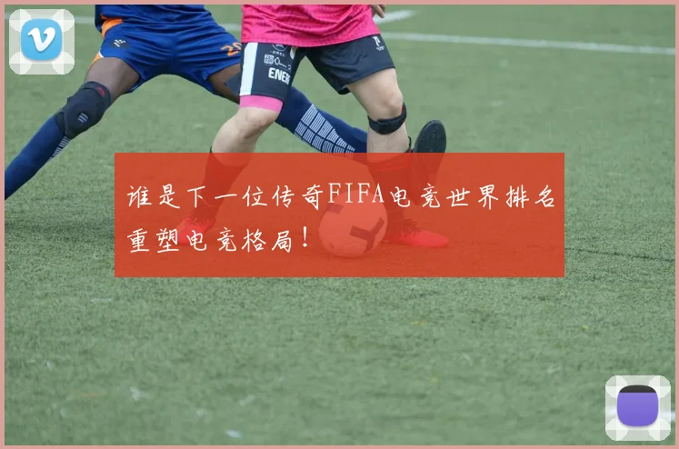 谁是下一位传奇FIFA电竞世界排名重塑电竞格局!