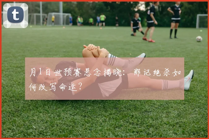 月1日世预赛悬念揭晓：那记绝杀如何改写命运？