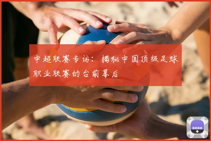 中超联赛专访：揭秘中国顶级足球职业联赛的台前幕后