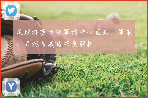 足球杯赛与联赛的核心区别:赛制、目标与战略深度解析