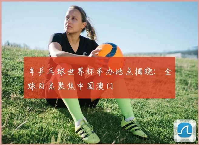 年乒乓球世界杯举办地点揭晓：全球目光聚焦中国澳门