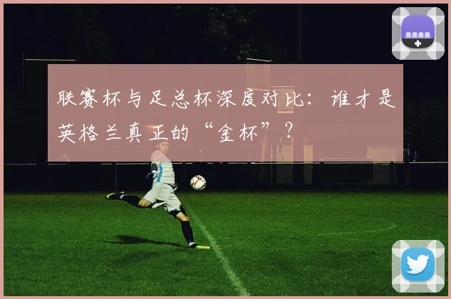 联赛杯与足总杯深度对比：谁才是英格兰真正的“金杯”？